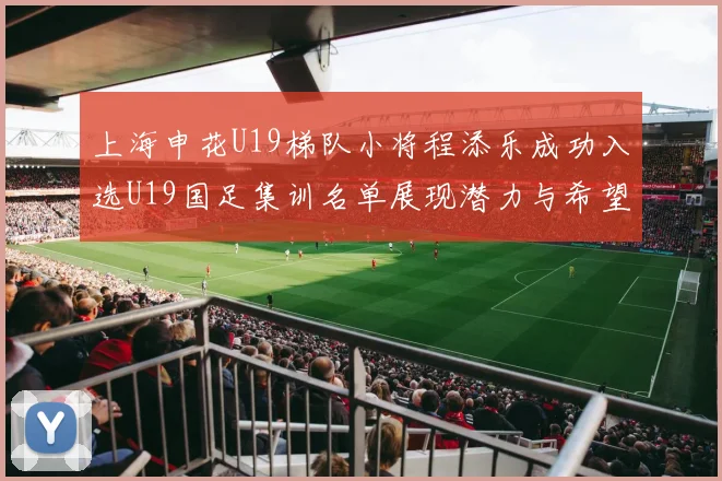 上海申花U19梯队小将程添乐成功入选U19国足集训名单展现潜力与希望