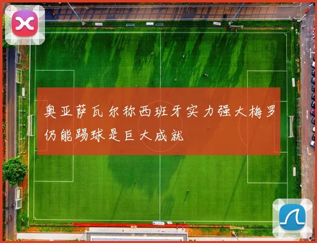 奥亚萨瓦尔称西班牙实力强大梅罗仍能踢球是巨大成就