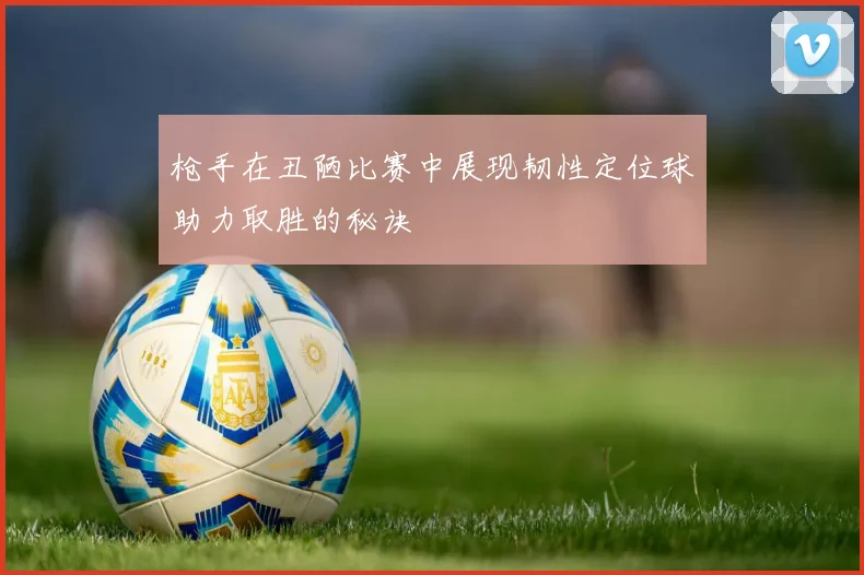 枪手在丑陋比赛中展现韧性定位球助力取胜的秘诀