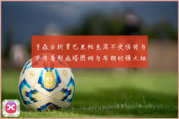 亨森分析贾巴里帕克若不受伤将与字母哥形成塔图姆与布朗的强大组合