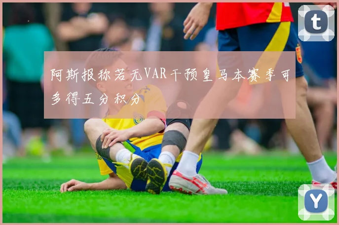 阿斯报称若无VAR干预皇马本赛季可多得五分积分