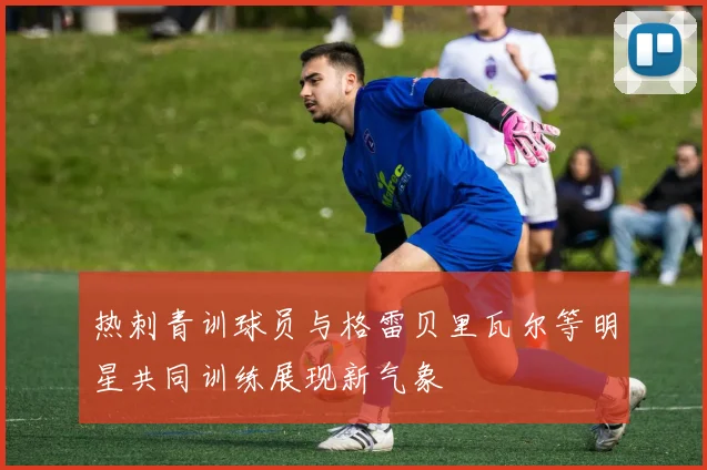 热刺青训球员与格雷贝里瓦尔等明星共同训练展现新气象