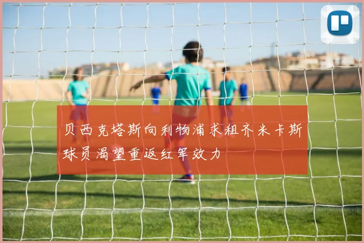 贝西克塔斯向利物浦求租齐米卡斯球员渴望重返红军效力