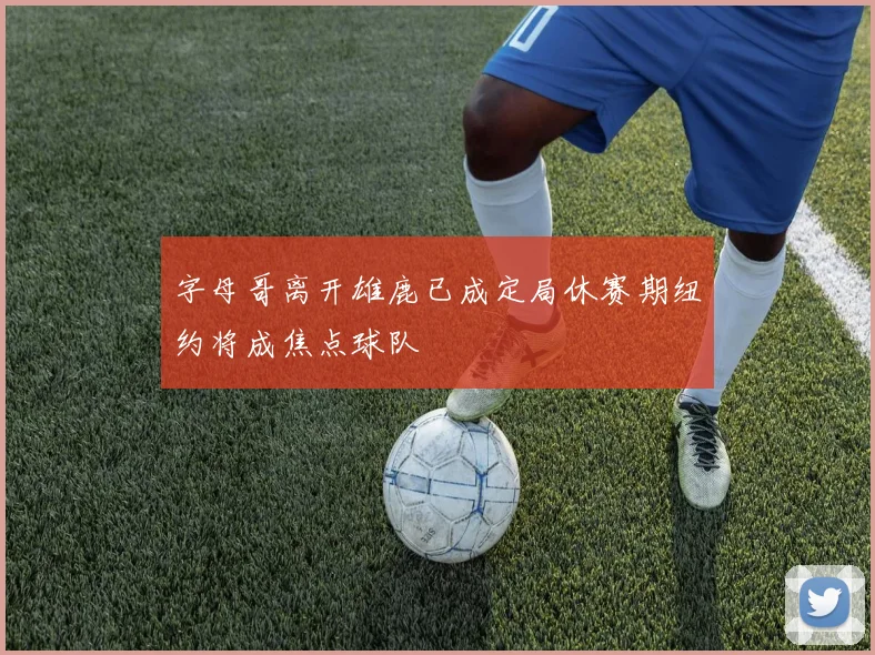 字母哥离开雄鹿已成定局休赛期纽约将成焦点球队