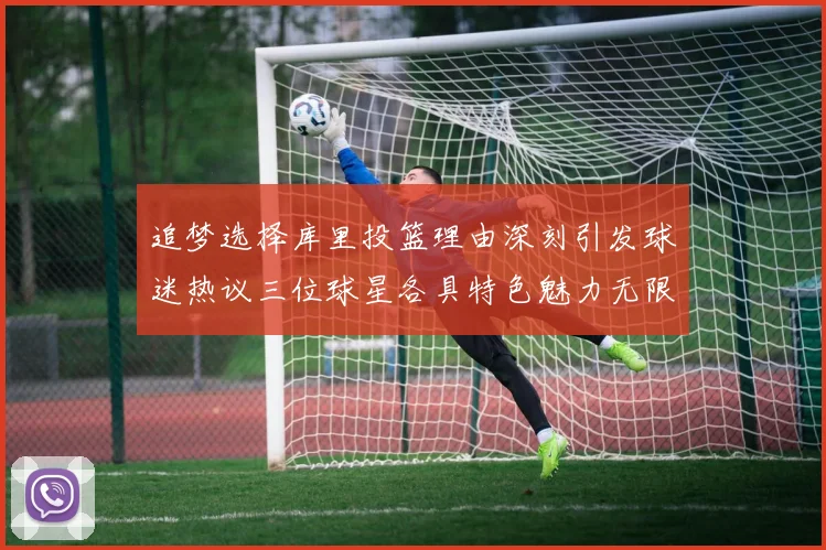 追梦选择库里投篮理由深刻引发球迷热议三位球星各具特色魅力无限