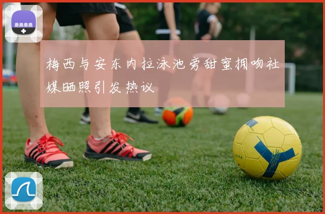 梅西与安东内拉泳池旁甜蜜拥吻社媒晒照引发热议