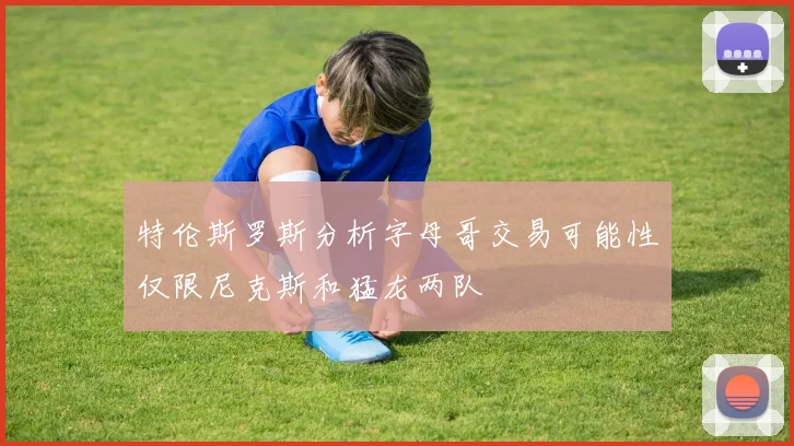 特伦斯罗斯分析字母哥交易可能性仅限尼克斯和猛龙两队