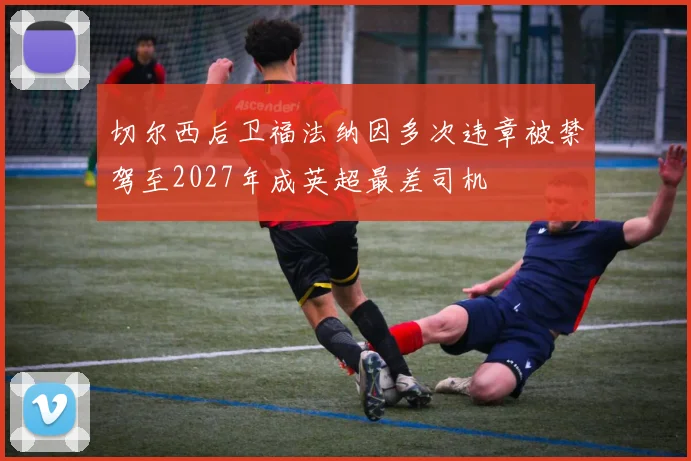 切尔西后卫福法纳因多次违章被禁驾至2027年成英超最差司机