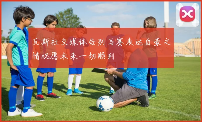 瓦斯社交媒体告别马赛表达自豪之情祝愿未来一切顺利