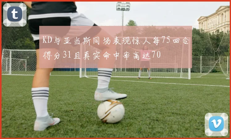KD与亚当斯同场表现惊人每75回合得分31且真实命中率高达70